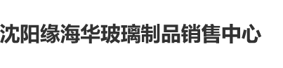 能看的大鸡吧视频沈阳缘海华玻璃制品销售中心